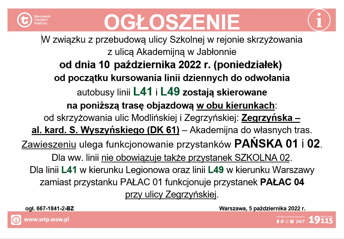 W związku z przebudową ulicy Szkolnej w rejonie skrzyżowania  z ulicą Akademijną w Jabłonnie  od dnia 10 października 2022 r. (poniedziałek)  od początku kursowania linii dziennych do odwołania  autobusy linii L41 i L49 zostają skierowane  na poniższą trasę objazdową w obu kierunkach: od skrzyżowania ulic Modlińskiej i Zegrzyńskiej: Zegrzyńska –  al. kard. S. Wyszyńskiego (DK 61) – Akademijna do własnych tras. Zawieszeniu ulega funkcjonowanie przystanków PAŃSKA 01 i 02. Dla ww. linii nie obowiązuje także przystanek SZKOLNA 02. Dla linii L41 w kierunku Legionowa oraz linii L49 w kierunku Warszawy  zamiast przystanku PAŁAC 01 funkcjonuje przystanek PAŁAC 04  przy ulicy Zegrzyńskiej.