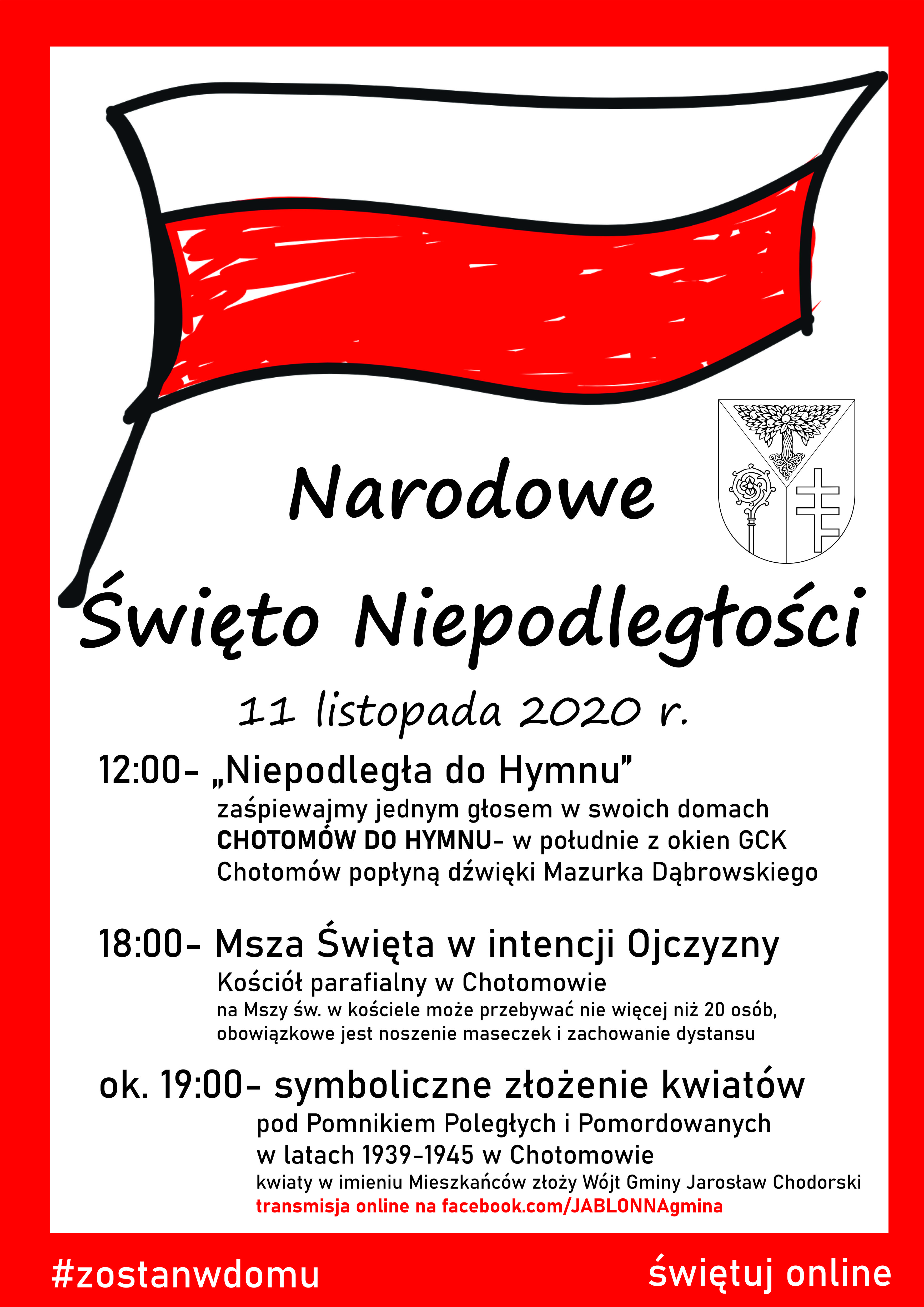 12:00- „Niepodległa do Hymnu”       zaśpiewajmy jednym głosem w swoich domach       CHOTOMÓW DO HYMNU- w południe z okien GCK          Chotomów popłyną dźwięki Mazurka Dąbrowskiego  18:00- Msza Święta w intencji Ojczyzny       Kościół parafialny w Chotomowie        na Mszy św. w kościele może przebywać nie więcej niż 20 osób,       obowiązkowe jest noszenie maseczek i zachowanie dystansu  ok. 19:00- symboliczne złożenie kwiatów          pod Pomnikiem Poległych i Pomordowanych         w latach 1939-1945 w Chotomowie- transmisja online. Kwiaty w imieniu Mieszkańców złoży Wójt Gminy Jarosław Chodorski