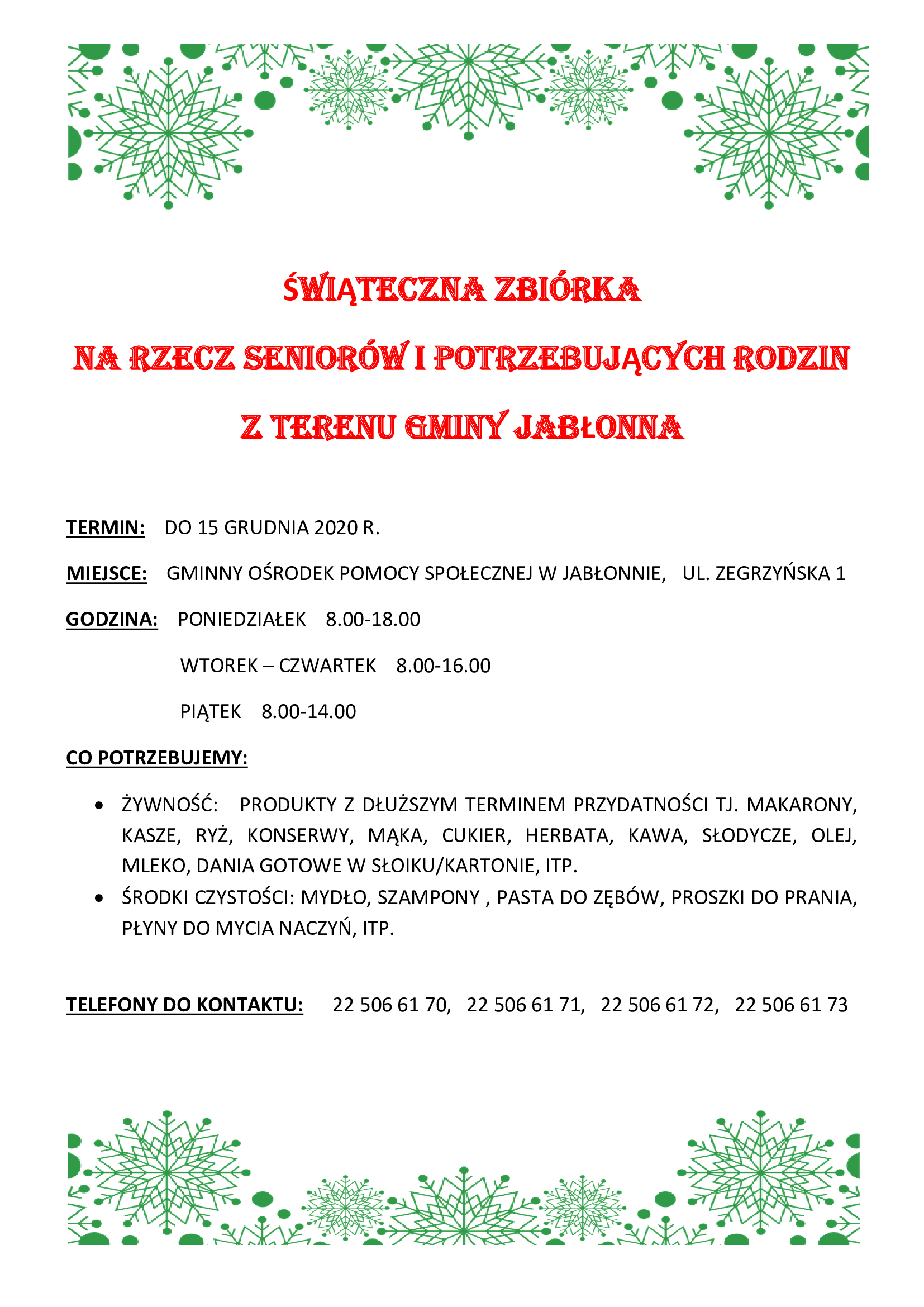 Świąteczna zbiórka na rzecz seniorów i potrzebujących rodzin z terenu gminy jabłonna Termin: do 15 grudnia 2020 r. Miejsce: Gminny Ośrodek Pomocy Społecznej w Jabłonnie, ul. Zegrzyńska 1 godzina: poniedziałek 8.00-18.00 wtorek – czwartek 8.00-16.00 piątek 8.00-14.00  Czego potrzebujemy: - żywność: produkty z dłuższym terminem przydatności tj. makarony, kasze, ryż, konserwy, mąka, cukier, herbata, kawa, słodycze, olej, mleko, dania gotowe w słoiku/kartonie, itp. - środki czystości: mydło, szampony, pasta do zębów, proszki do prania, płyny do mycia naczyń, itp.  Telefony do kontaktu: 22 506 61 70, 22 506 61 71, 22 506 61 72, 22 506 61 73