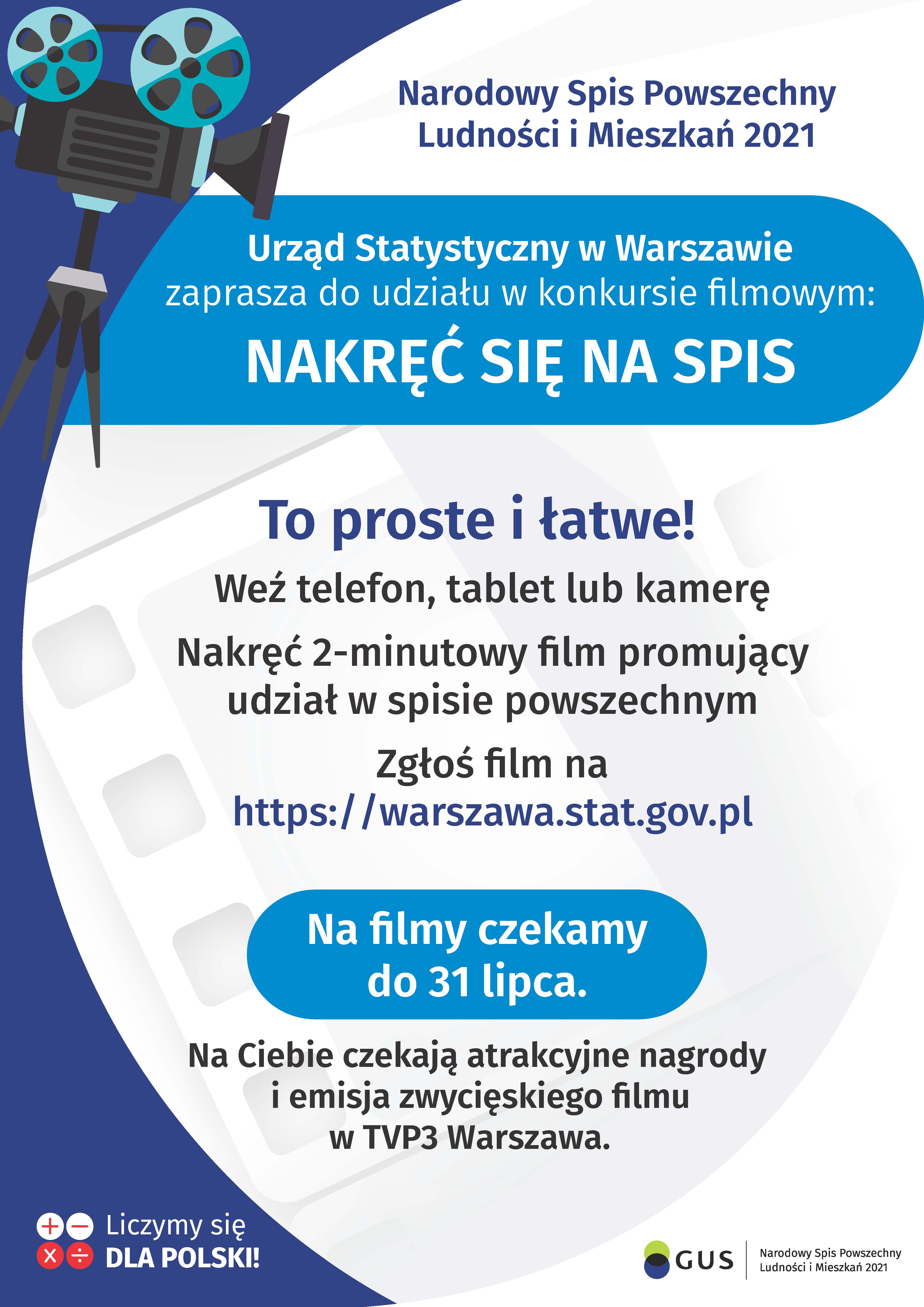 Na górze grafiki jest napis: Narodowy Spis Powszechny Ludności i Mieszkań 2021. Po lewej stronie jest grafika przedstawiająca kamerę filmową na statywie. Poniżej napis: Urząd Statystyczny w Warszawie zaprasza do udziału w konkursie filmowym NAKRĘĆ SIĘ NA SPIS. Poniżej, na tle taśmy filmowej jest napis: To proste i łatwe! Weź telefon, tablet lub kamerę, Nakręć 2-minutowy film promujący udział w spisie powszechnym, zgłoś film na https://warszawa.stat.gov.pl. Dalej jest wyróżniony komunikat: Na filmy czekamy do 31 lipca, z dopiskiem: Na Ciebie czekają atrakcyjne nagrody i emisja zwycięskiego filmu w TVP3 Warszawa.  Na dole grafiki są cztery małe koła ze znakami dodawania, odejmowania, mnożenia i dzielenia, obok nich napis: Liczymy się dla Polski! W prawym dolnym rogu jest logotyp spisu: dwa nachodzące na siebie pionowo koła, GUS, pionowa kreska, Narodowy Spis Powszechny Ludności i Mieszkań 2021.