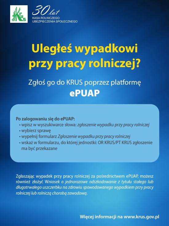 Uległeś wypadkowi przy pracy rolniczej?  Zgłoś go do KRUS poprzez platformę ePUAP  Po zalogowaniu się do ePUAP, powinien:  wpisać w wyszukiwarce słowa: zgłoszenie wypadku przy pracy rolniczej, wybrać sprawę, wypełnić formularz „Zgłoszenie wypadku przy pracy rolniczej”, wskazać w formularzu, do której jednostki: OR KRUS/PT KRUS zgłoszenie ma być przekazane. Zgłaszając wypadek przy pracy rolniczej za pośrednictwem platformy ePUAP można również złożyć i wysłać Wniosek SR-23 o jednorazowe odszkodowanie.