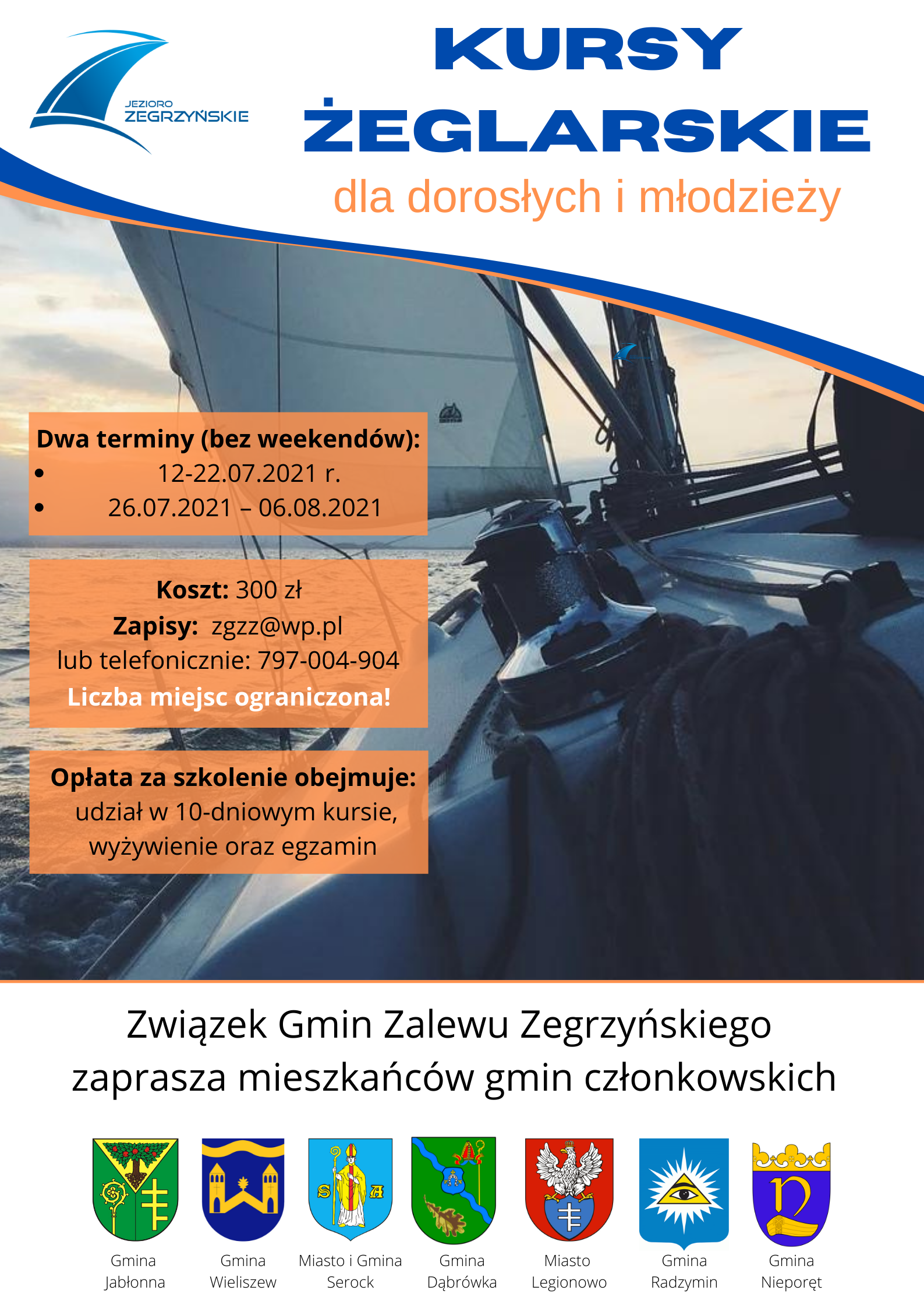 Plakat Kursy Żeglarskie dla dorosłych i młodzieży Dwa terminy (bez weekendów): *12-22.07.2021 roku (bez weekendów) * 26.07.2021 – 06.08.2021  Koszt: 300 zł Zapisy:zgzz@wp.pl lub telefonicznie 797-004-904 Liczba miejsc ograniczona Opłata za szkolenie obejmuje udział w 10-dniowym kursie, wyżywienie oraz egzamin.  Związek Gmin Zalewu Zegrzyńskiego. 