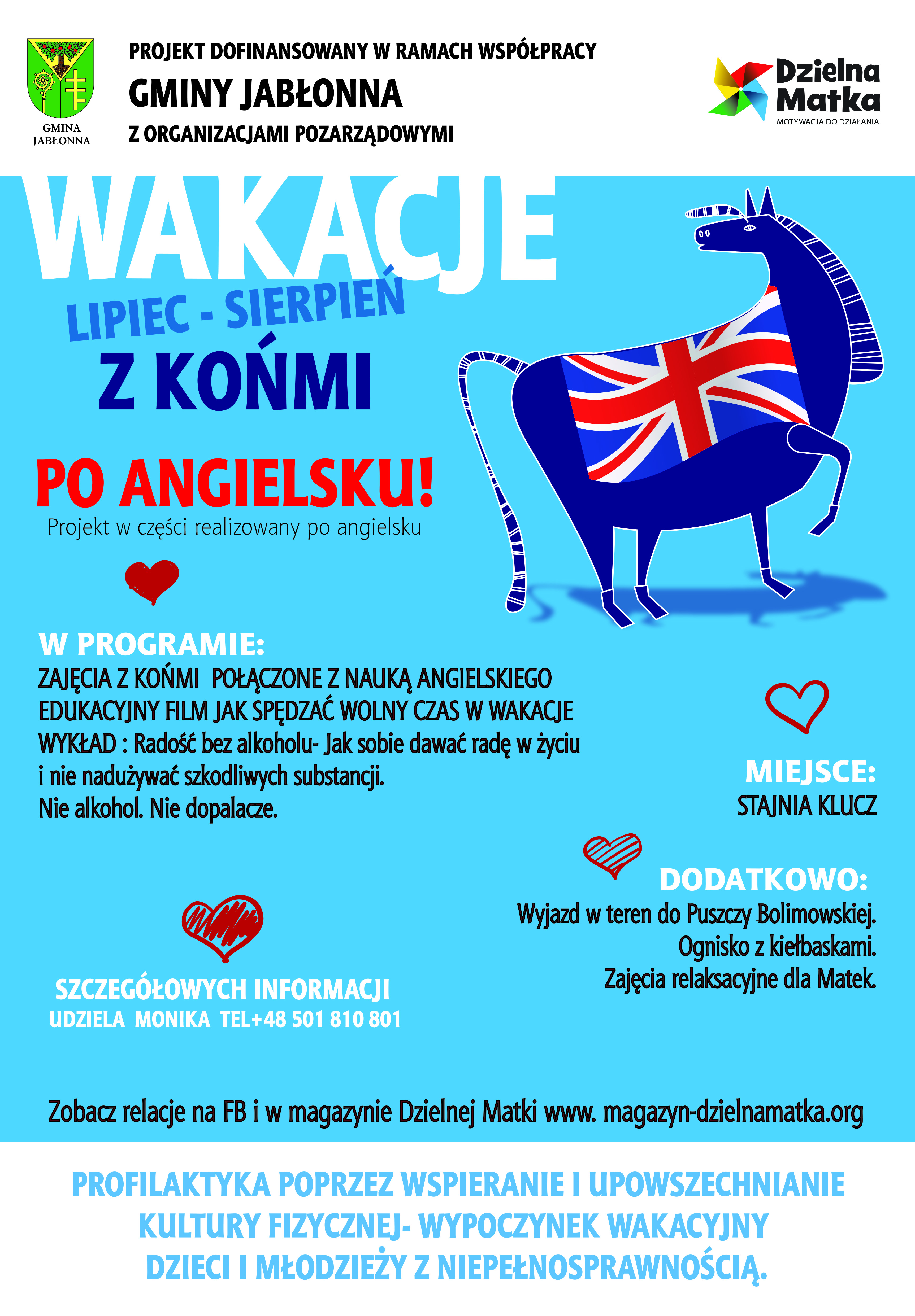 Plakat akcji fundacji Dzielna Matka - wakacje z końmi po angielsku (lipiec-sierpień). W programie: zajęcia z końmi połączone z nauką języka angielskiego edukacyjny film jak spędzać wolny czas w wakacje.: Wykład: radość bez alkoholu.jak sobie dawać radę w życiu i nie nadużywać szkodliwych substancji. Miejsce: Stajnia Klucz. Dodatkowo: wyjazd w teren Puszczy Bolimowskiej, ognisko z kiełbaskami, zajęcia relaksacyjne dla matek. Informacje: Monika - 501810801. Projekt dofinansowany w ramach współpracy Gminy Jabłonna z organizacjami pozarządowymi. 