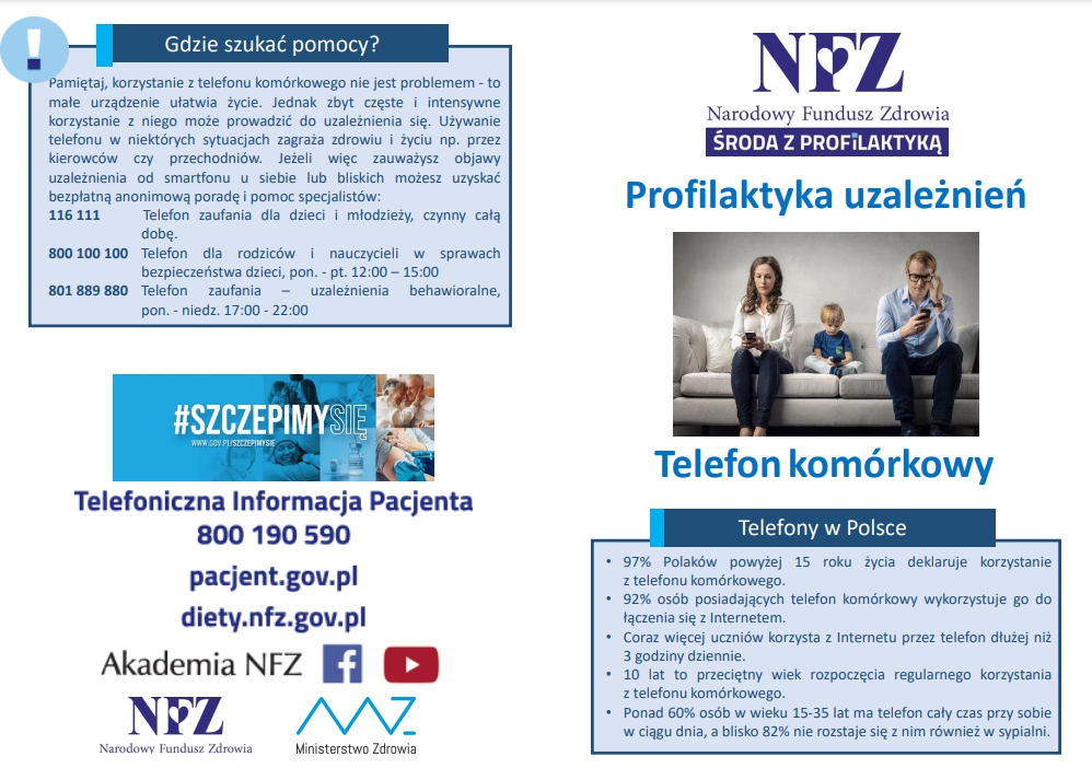 Ulotka informacyjna Profilaktyka uzależnień. Telefon Komórkowy.  Pamiętaj, korzystanie z telefonu komórkowego nie jest problemem - to małe urządzenie ułatwia życie. Jednak zbyt częste i intensywne korzystanie z niego może prowadzić do uzależnienia się. Używanie telefonu w niektórych sytuacjach zagraża zdrowiu i życiu np. przez kierowców czy przechodniów. Jeżeli więc zauważysz objawy uzależnienia od smartfonu u siebie lub bliskich możesz uzyskać bezpłatną anonimową poradę i pomoc specjalistów: 116 111 Telefon zaufania dla dzieci i młodzieży, czynny całą dobę. 800 100 100 Telefon dla rodziców i nauczycieli w sprawach bezpieczeństwa dzieci, pon. - pt. 12:00 – 15:00 801 889 880 Telefon zaufania – uzależnienia behawioralne, pon. - niedz. 17:00 - 22:00