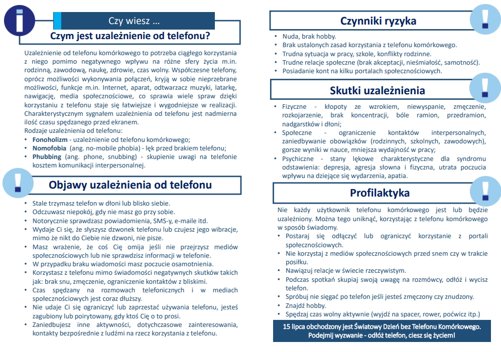 Ulotka informacyjna Profilaktyka uzależnień. Telefon Komórkowy. Pamiętaj, korzystanie z telefonu komórkowego nie jest problemem - to małe urządzenie ułatwia życie. Jednak zbyt częste i intensywne korzystanie z niego może prowadzić do uzależnienia się. Używanie telefonu w niektórych sytuacjach zagraża zdrowiu i życiu np. przez kierowców czy przechodniów. Jeżeli więc zauważysz objawy uzależnienia od smartfonu u siebie lub bliskich możesz uzyskać bezpłatną anonimową poradę i pomoc specjalistów: 116 111 Telefon zaufania dla dzieci i młodzieży, czynny całą dobę. 800 100 100 Telefon dla rodziców i nauczycieli w sprawach bezpieczeństwa dzieci, pon. - pt. 12:00 – 15:00 801 889 880 Telefon zaufania – uzależnienia behawioralne, pon. - niedz. 17:00 - 22:00