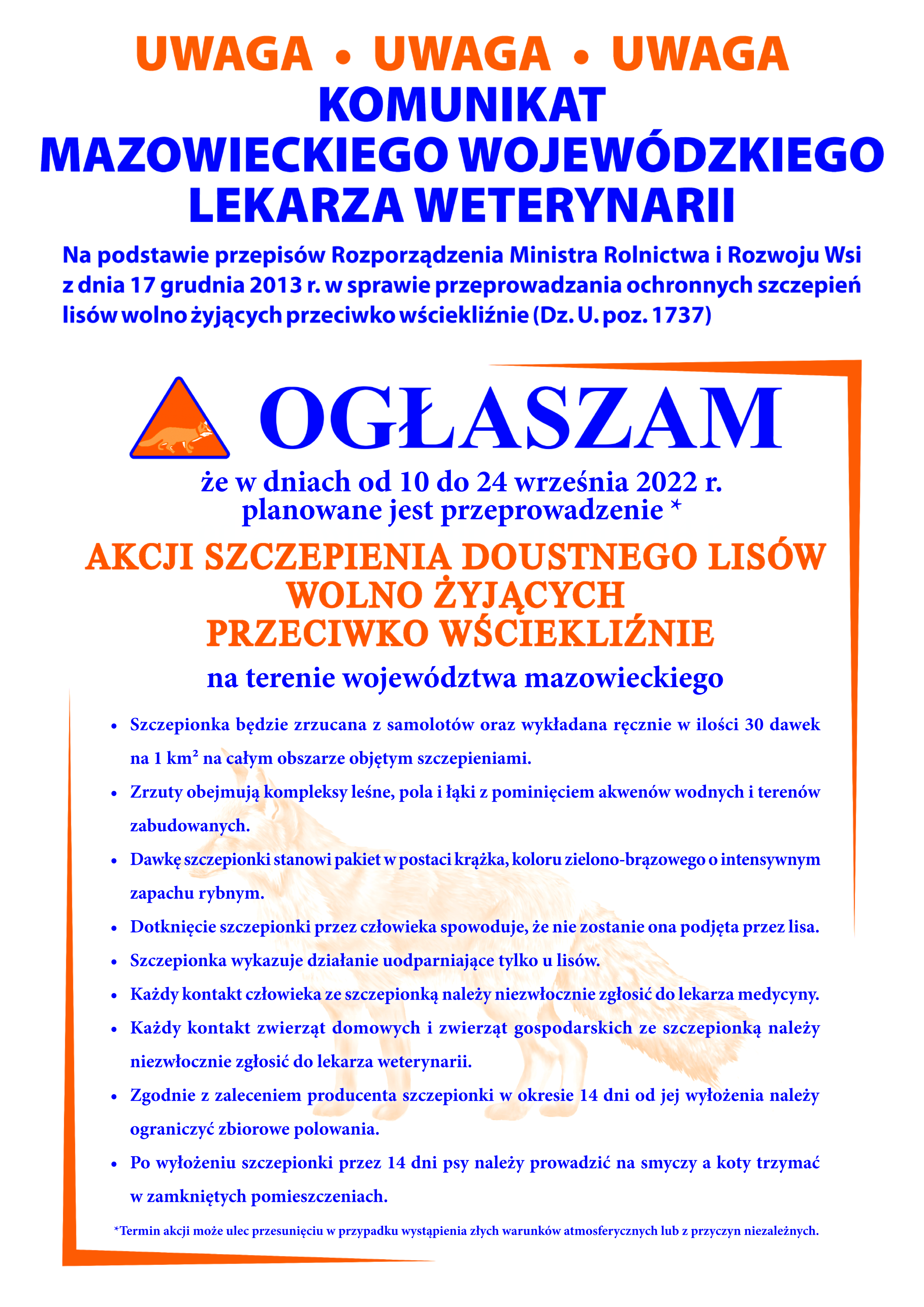 Komunikat Mazowieckiego Wojewódzkiego Lekarza Weterynarii dot. szczepień ochronnych lisów wolno żyjących przeciwko wściekliźnie w województwie mazowieckim w dniach 10-24 września 2022 r. • Szczepionka będzie zrzucana z samolotów oraz wykładana ręcznie w ilości 30 dawek na 1 km² na całym obszarze objętym szczepieniami. • Zrzuty obejmują kompleksy leśne, pola i łąki z pominięciem akwenów wodnych i terenów zabudowanych. • Dawkę szczepionki stanowi pakiet w postaci krążka, koloru zielono-brązowego o intensywnym zapachu rybnym. • Dotknięcie szczepionki przez człowieka spowoduje, że nie zostanie ona podjęta przez lisa. • Szczepionka wykazuje działanie uodparniające tylko u lisów. • Każdy kontakt człowieka ze szczepionką należy niezwłocznie zgłosić do lekarza medycyny. • Każdy kontakt zwierząt domowych i zwierząt gospodarskich ze szczepionką należy niezwłocznie zgłosić do lekarza weterynarii. • Zgodnie z zaleceniem producenta szczepionki w okresie 14 dni od jej wyłożenia należy ograniczyć zbiorowe polowania. • Po wyłożeniu szczepionki przez 14 dni psy należy prowadzić na smyczy a koty trzymać w zamkniętych pomieszczeniach.