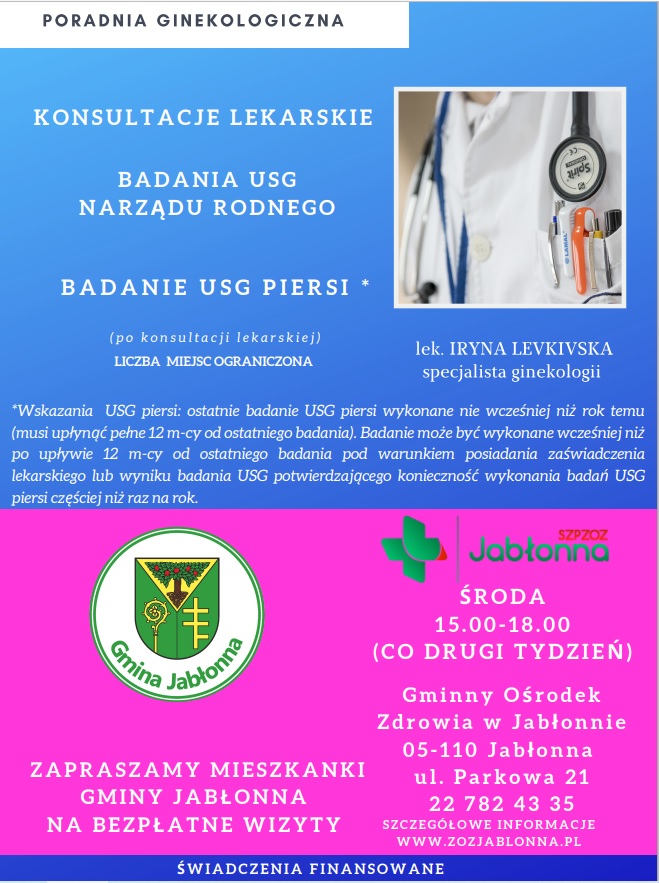 Konsultacje ginekologiczne  Zapraszamy mieszkanki Gminy Jabłonna na bezpłatne konsultacje lekarske do Gminnego Ośrodka Zdrowia w Jabłonnie, ul. Parkowa 21.  tel. 22 782 43 35, środa (15.00-18.00, co drugi tydzień)    W ramach konsultacji lekarskich mogą Panie wykonać: badanie USG narządu rodnego oraz USG piersi. O konieczności wykonania określonego badania decyduje lekarz ginekolog, zgodnie z potrzebą zdrowotną pacjentki.