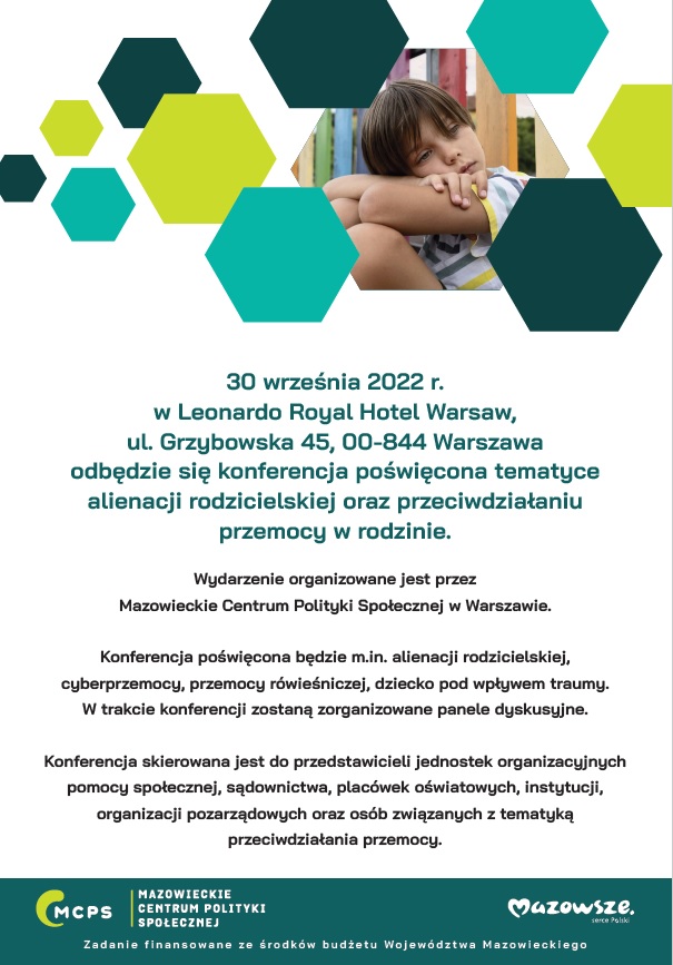 30 września 2022 r. w Leonardo Royal Hotel Warsaw, ul. Grzybowska 45, 00-844 Warszawa odbędzie się konferencja poświęcona tematyce alienacji rodzicielskiej oraz przeciwdziałaniu przemocy w rodzinie. Wydarzenie organizowane jest przez Mazowieckie Centrum Polityki Społecznej w Warszawie. Konferencja poświęcona będzie m.in. alienacji rodzicielskiej, cyberprzemocy, przemocy rówieśniczej, dziecko pod wpływem traumy. W trakcie konferencji zostaną zorganizowane panele dyskusyjne. Konferencja skierowana jest do przedstawicieli jednostek organizacyjnych pomocy społecznej, sądownictwa, placówek oświatowych, instytucji, organizacji pozarządowych oraz osób związanych z tematyką przeciwdziałania przemocy.