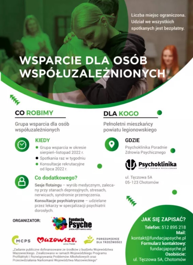 PLAKAT INFORMACYJNY Fundacja Psyche Strefa Pozytywnych w ramach projektu „Wsparcie dla osób współuzależnionych”, organizuje Grupę wsparcia dedykowaną osobom współuzależnionych, członków rodzin osób pijących szkodliwie, uzależnionych oraz będących w trakcie leczenia odwykowego. Spotkania w ramach Grupy wsparcia prowadzone będą od sierpnia do października, jeden raz w tygodniu, w godzinach 17.30-19.30 lub 20.00-22.00, w Poradni Zdrowia Psychicznego Psychoklinika w Chotomowie (ul. Tęczowa 5A). Grupę wsparcia prowadzić będzie doświadczony specjalista-psycholog uzależnień.