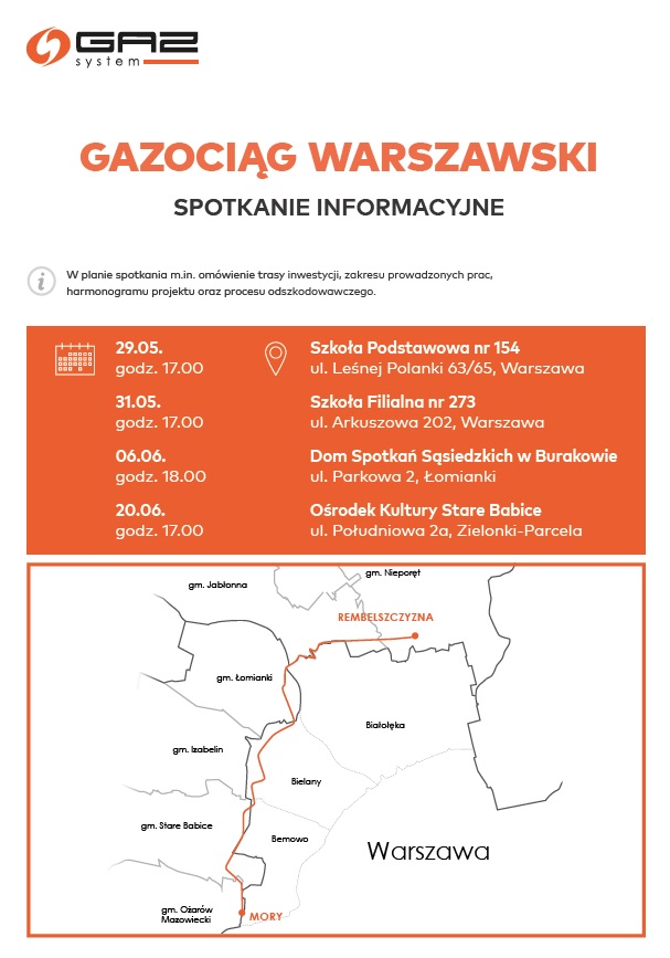 Gazociąg Warszawski spotkanie informacyjne. W planie spotkania m.in. omówienie trasy inwestycji, zakresu prowadzonych prac, harmonogramu projektu oraz procesu odszkodowawczgo. Warszawa, dz. Białołęka i gm. Jabłonna: 29 maja 2023 r., Szkoła Podstawowa nr 154, ul. Leśnej Polanki 63/65, Warszawa, godz. 17.00  Warszawa, dz. Bielany i dz. Bemowo: 31 maja 2023 r., Szkoła Filialna nr 273, ul. Arkuszowa 202, Warszawa,  godz. 17.00 gm. Łomianki: 6 czerwca 2023 r., Dom Spotkań Sąsiedzkich w Burakowie, ul. Parkowa 2, Łomianki, godz. 18.00 gm. Stare Babice: 20 czerwca 2023 r.,  Ośrodek Kultury Stare Babice, ul. Południowa 2a, Zielonki-Parcela, godz. 17.00 