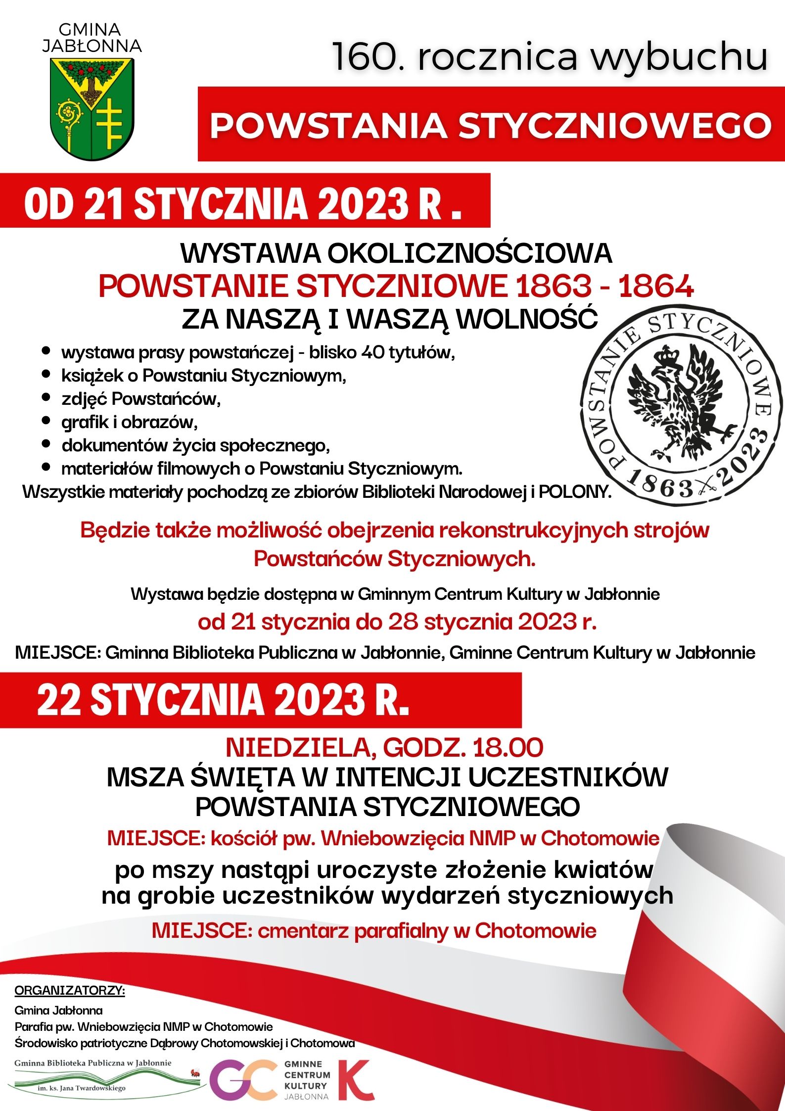 160 rocznica wybuchu powstania styczniowego. Od 21 stycznia WYSTAWA OKOLICZNOŚCIOWA POWSTANIE STYCZNIOWE 1863 - 1864 ZA NASZĄ I WASZĄ WOLNOŚĆ wystawa prasy powstańczej - blisko 40 tytułów, książek o Powstaniu Styczniowym, zdjęć Powstańców, grafik i obrazów,   dokumentów życia społecznego, materiałów filmowych o Powstaniu Styczniowym. Wszystkie materiały pochodzą ze zbiorów Biblioteki Narodowej i POLONY.   Będzie także możliwość obejrzenia rekonstrukcyjnych strojów  Powstańców Styczniowych.   Wystawa będzie dostępna w Gminnym Centrum Kultury w Jabłonnie od 21 stycznia do 28 stycznia 2023 r. 22 stycznia NIEDZIELA, GODZ. 18.00  MSZA ŚWIĘTA W INTENCJI UCZESTNIKÓW POWSTANIA STYCZNIOWEGO  MIEJSCE: kościół pw. Wniebowzięcia NMP w Chotomowie, po mszy nastąpi uroczyste złożenie kwiatów  na grobie uczestników wydarzeń styczniowych, MIEJSCE: cmentarz parafialny w Chotomowie 